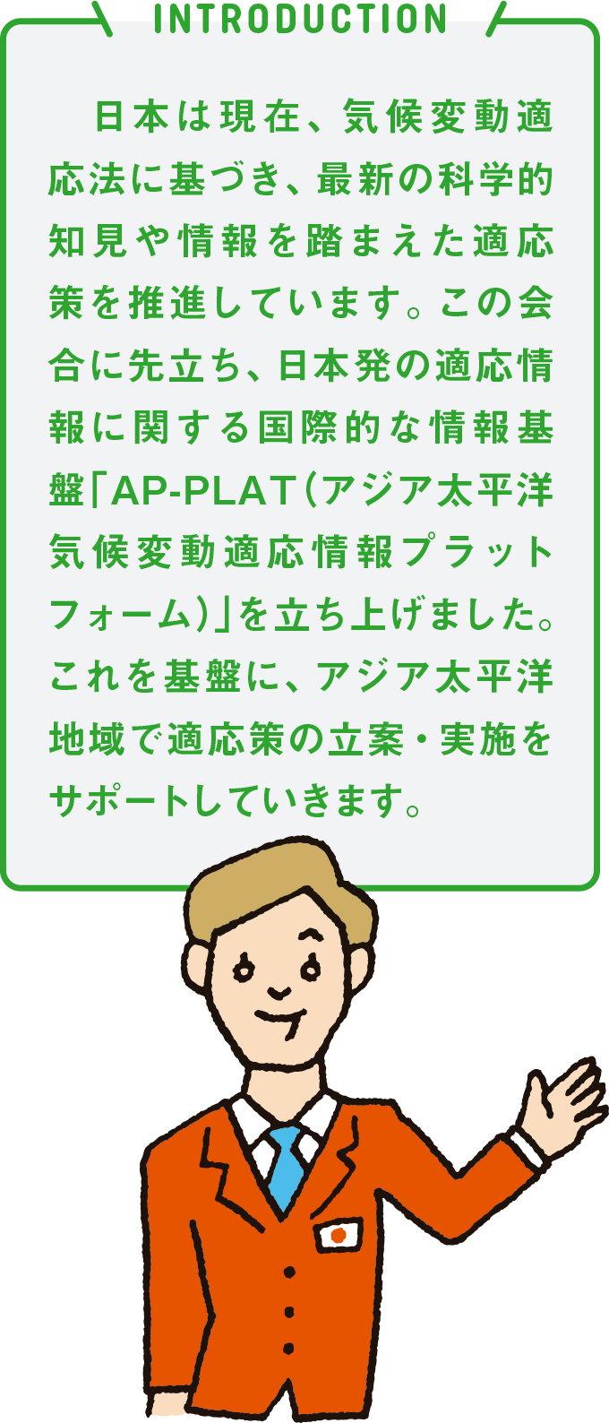 INTRODUCTION 日本は現在、気候変動適応法に基づき、最新の科学的知見や情報を踏まえた適応策を推進しています。この会合に先立ち、日本発の適応情報に関する国際的な情報基盤「AP-PLAT（アジア太平洋気候変動適応情報プラットフォーム）」を立ち上げました。これを基盤に、アジア太平洋地域で適応策の立案・実施をサポートしていきます。