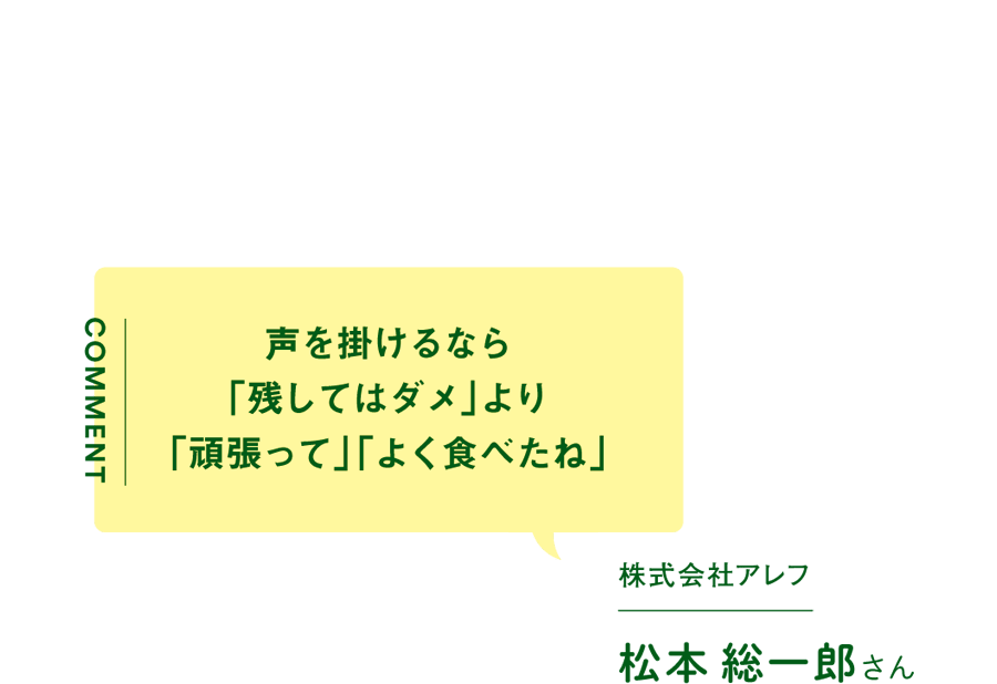 声を掛けるなら「残してはダメ」より「頑張って」「よく食べたね」／株式会社アレフ　松本総一郎さん