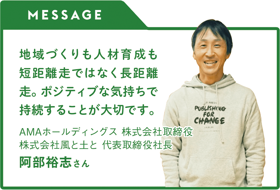 MESSAGE「地域づくりも人材育成も短距離走ではなく長距離走。ポジティブな気持ちで持続することが大切です。」AMAホールディングス 株式会社取締役／株式会社風と土と 代表取締役社長　阿部裕志さん