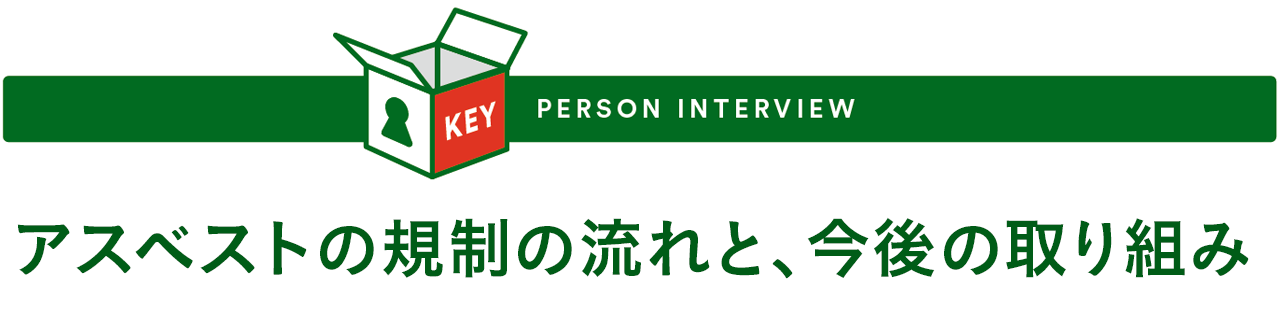 KEY PERSON INTERVIEW - アスベストの規制の流れと、今後の取り組み