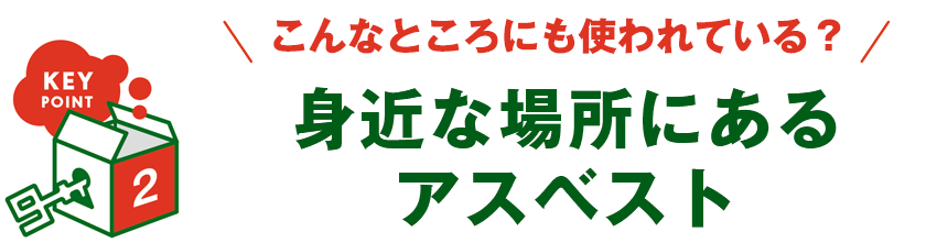 KEY POINT 2 - こんなところにも使われている？ 身近な場所にあるアスベスト