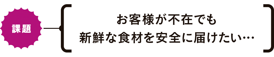 【課題】お客様が不在でも新鮮な食材を安全に届けたい…