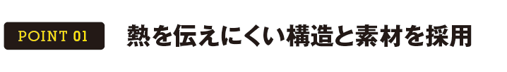 POINT 01 熱を伝えにくい構造と素材を採用