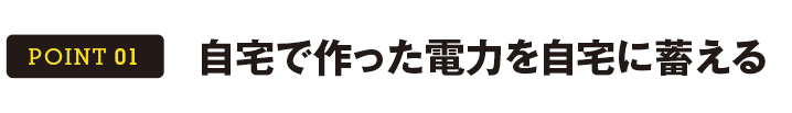 POINT 01 自宅で作った電力を自宅に蓄える