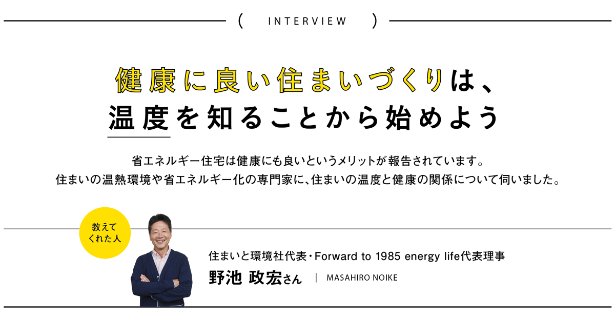 健康に良い住まいづくりは、温度を知ることから始めよう 省エネルギー住宅は健康にも良いというメリットが報告されています。
住まいの温熱環境や省エネルギー化の専門家に、住まいの温度と健康の関係について伺いました。／教えてくれた人　住まいと環境社代表・Forward to 1985 energy life代表理事　野池 政宏さん