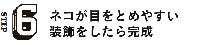 STEP6 ネコが目をとめやすい装飾をしたら完成