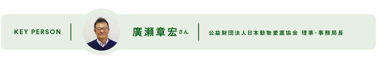 KEY PERSON - 廣瀬章宏 さん 公益財団法人日本動物愛護協会 理事･事務局長