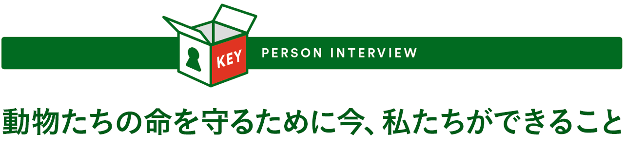 KEY PERSON INTERVIEW - 動物たちの命を守るために今、私たちができること