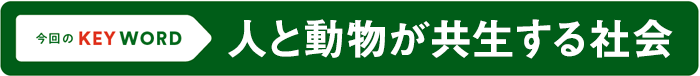 今回のKEY WORD／人と動物が共生する社会