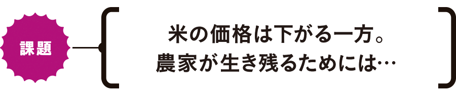 【課題】米の価格は下がる一方。農家が生き残るためには…