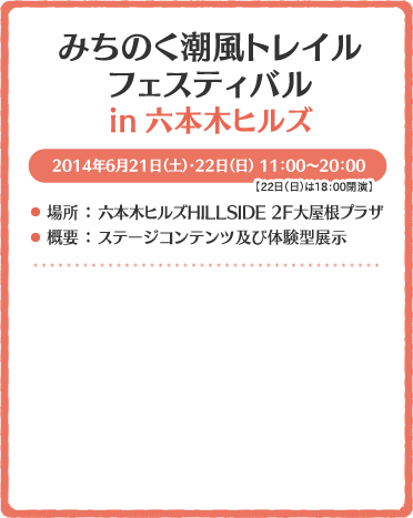 みちのく潮風トレイル in 2014年6月21日（土）・22日（日） 11：00～18：00
場所 ： 六本木ヒルズHILLSIDE 2F大屋根プラザ
概要 ： ステージコンテンツ及び体験型展示