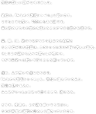 東北の新しい道がひらけました。

名前は、「みちのく潮風トレイル」といいます。
とてもとても長い、700kmもある道です。
森と海のどちらの恵みも感じることができる豊かな道です。

森、里、川、海のつながりから生まれた自然と
そこで紡がれた物語は、このトレイルだけが持つ美しい魅力。
そしてこの道から人々の暮らしが伝わり、
やがて未来へと続いて行くことを願っています。

道は、人が歩いて道となります。
「みちのく潮風トレイル」も、東北に住んでいる人と、
東北を訪れる人と、みんながいっしょになって歩くことで、道になる。

どうぞ、東北を、この道を歩いてください。
それが東北の復興の歩みとも重なっていきます。