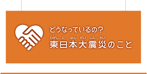 どうなっているの？東日本大震災のこと