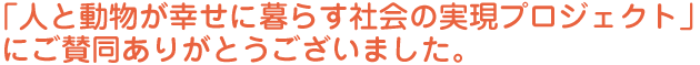 「人と動物が幸せに暮らす社会の実現プロジェクト」にご賛同ありがとうございました。