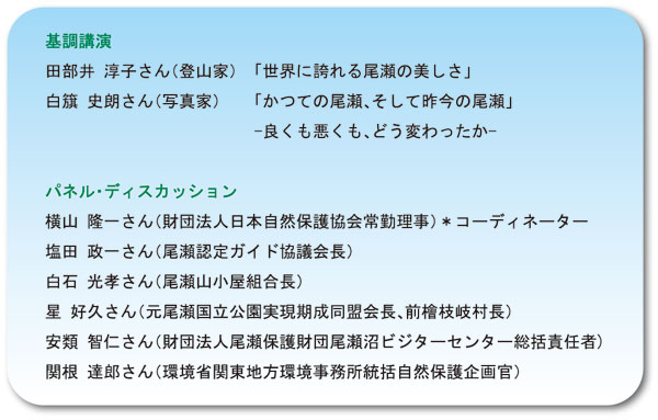 基調講演　田部井　淳子さん（登山家）　「世界に誇れる尾瀬の美しさ」　白旗　史朗さん（写真家）　「かつての尾瀬、そして昨今の尾瀬」　-良くも悪くも、どう変わったか-　パネル・ディスカッション　横山　隆一さん（財団法人日本自然保護協会常勤理事）　*コーディネーター　塩田　政一さん（尾瀬認定ガイド協議会長）　白石　光孝さん（尾瀬山小屋組合長）　星　好久さん（元尾瀬国立公園実現期成同盟会長、前檜枝岐村長）　安類　智仁さん（財団法人尾瀬保護財団尾瀬沼ビジターセンター総括責任者)　関根　達郎さん（環境省関東地方環境事務所統括自然保護企画官）