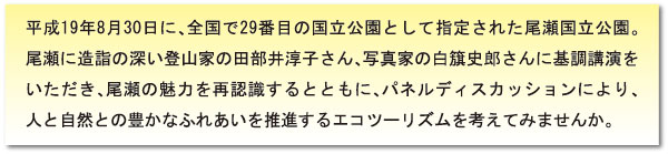 平成19年8月30日に、全国で29番目の国立公園として指定された尾瀬国立公園。尾瀬に造詣の深い登山家の田部井淳子さん、写真家の白旗史郎さんに基調講演をいただき、尾瀬の魅力を再認識するとともに、パネルディスカッションにより、人と自然との豊かなふれあいを推進するエコツーリズムを考えてみませんか。