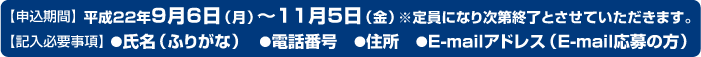 【申込期間】平成22年9月6日（月）～11月5日（金）※定員になり次第終了とさせていただきます。【記入必要事項】●氏名（ふりがな）　●電話番号　●住所　●E-mailアドレス（E-mail応募の方）