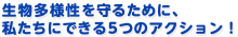 生物多様性を守るために、私たちにできる５つのアクション！