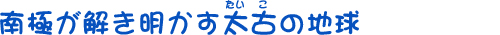 南極が解き明かす太古（たいこ）の地球