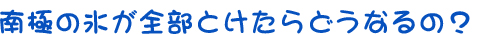 南極の氷が全部とけたらどうなるの？