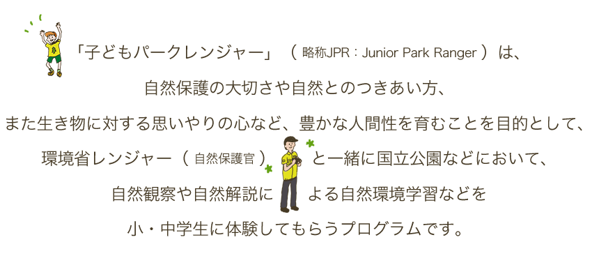 「子どもパークレンジャー」（ 略称JPR：Junior Park Ranger ）は、自然保護の大切さや自然とのつきあい方、また生き物に対する思いやりの心など、豊かな人間性を育むことを目的として、環境省レンジャー（自然保護官）と一緒に国立公園などにおいて、自然観察や自然解説による自然環境学習などを小・中学生に体験してもらうプログラムです。