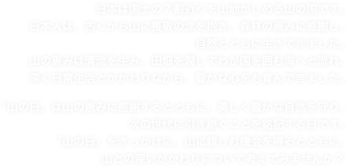 日本は国土の７割近くを山地がしめる山の国です。日本人は、古くから山に畏敬の念を抱き、森林の恵みに感謝し、自然とともに生きてきました。山の恵みは清流を生み、田畑を潤してわが国を囲む海へと流れ、深く日常生活とかかわりながら、豊かな心をも育んできました。「山の日」は山の恵みに感謝するとともに、美しく豊かな自然を守り、次の世代に引き継ぐことを銘記する日です。「山の日」をきっかけに、山に親しむ機会を得るとともに、山との深いかかわりについて考えてみませんか？