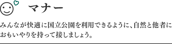 マナー みんなが快適に国立公園を利用できるように、自然と他社に思いやりを持って接しましょう。