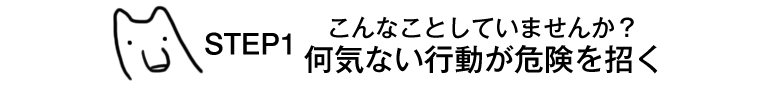 STEP1　こんなことしていませんか？何気ない行動が危険を招く