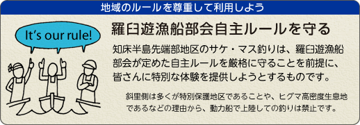 羅臼遊漁船部会自主ルールを守り、地域のルールを尊重して利用しよう。 知床半島先端部地区のサケ・マス釣りは、羅臼遊漁船部会が定めた自主ルールを厳格に守ることを前提に、皆さんに特別な体験を提供しようとするものです。斜里側は多くが特別保護地区であることや、ヒグマ高密度生息地であるなどの理由から動力船による上陸での釣りは禁止です。