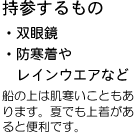 持参するもの ・双眼鏡 ・防寒着やレインウエアなど　船の上は寒いこともあります。夏でも上着があると便利です。