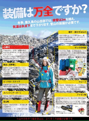 装備は万全ですか？冬季、屋久島の山岳部では、積雪は2mを越え、気温は氷点下まで下がります。雪山の装備が必要です。【心構え】十分な体力・技術・経験を備え、何よりも余裕を持った登山を計画してください。初心者の方は必ず経験者やガイドに同行するようにしてください。【帽子・顔を守るもの】耳まで隠れるニット帽や目出し帽、雪焼けや吹雪対策にサングラスやゴーグルが必要です。日焼け止め・リップクリームも忘れずに。【ザックの中身】コンパス、地図、カイロに加え、エマージェンシーシート等の非常用装備も必ず持参してください。携帯トイレ、屋久島マナーガイド【グローブ】防水性・防風性の高いオーバーグローブに、ウールやフリースの手袋を着用してください。予備も忘れずに。【スパッツ(ゲーター)】雪が深い場所で必要な装備です。【登山靴】保温性・防水性の高い、冬用登山靴が必要です。保温性の高い、ウール等の厚手の靴下を準備することも忘れずに。【服装(防寒着)】速乾性・保温性に優れたインナー（綿は不適）、暖かなミドルレイヤー（ウール・ダウン・フリース）、防水透湿性に優れたアウターを着用してください。【ピッケル・ストック】岩場等の凍りついて、滑りやすい場所では必須です。【アイゼン等】縄文杉登山ではチェーンアイゼン等、主稜線では６本爪以上のアイゼンがあると安心です。ワカン、チェーンアイゼン。積雪量によってはワカンが必要になることもあります。岩場等の凍りついて、滑りやすい場所で必要な装備です。※山中泊を伴う縦走登山は、より多くの装備が必要です。