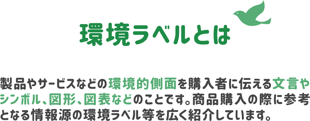 環境ラベルとは、製品やサービスなどの環境的側面を購入者に伝える文言やシンボル、図形、図表などのことです。商品購入の際に参考となる情報源の環境ラベル等を広く紹介しています。