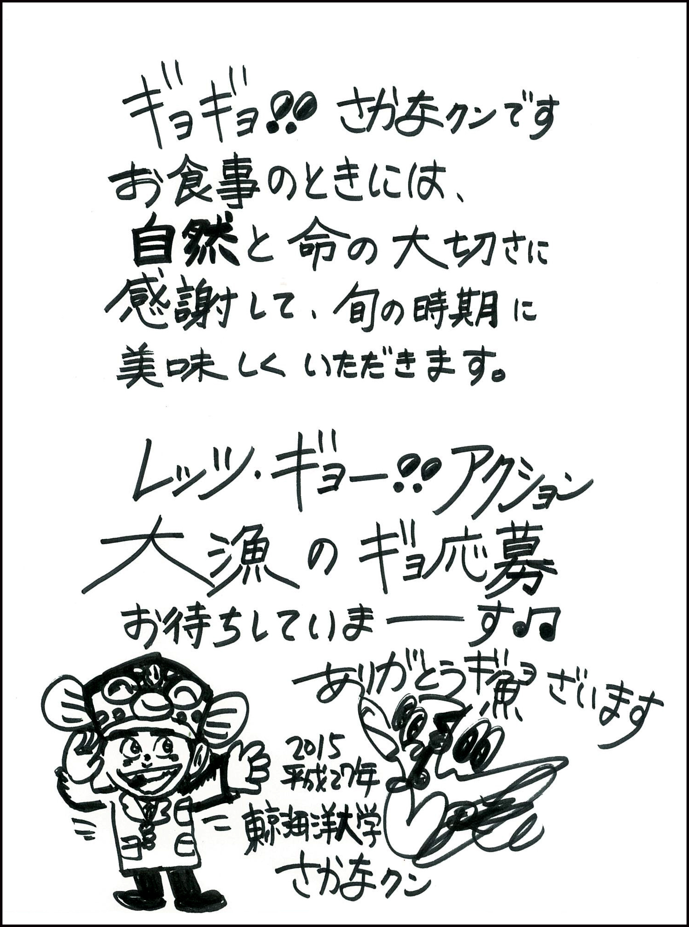 ぎょぎょ、さかなくんです。お食事のときには、自然と命の大切さに感謝して、旬の時期においしくいただきます。レッツギョー。アクション大漁のぎょ応募おまちしていまーす。ありがとうぎょざいます。　東京海洋大学　さかなくん