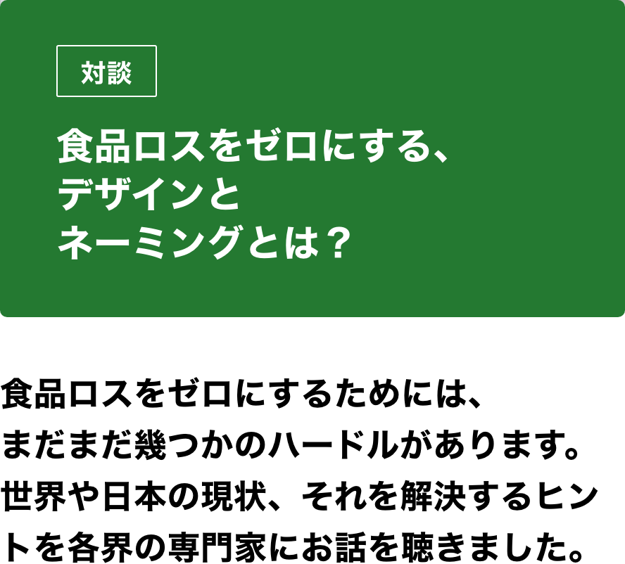 対談　食品ロスをゼロにする、デザインとネーミングとは？食品ロスをゼロにするためには、まだまだ幾つかのハードルがあります。世界や日本の現状、それを解決するヒントを各界の専門家にお話を聴きました。