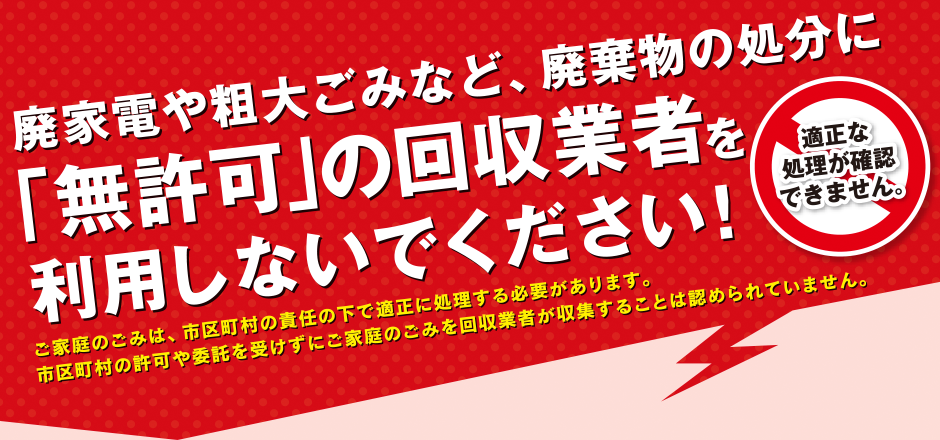 廃家電や粗大ごみなど、廃棄物の処分に「無許可」の回収業者を利用しないでください！適正な処理が確認できません。ご家庭のごみは、市区町村の責任の下で適正に処理する必要があります。市区町村の許可や委託を受けずにご家庭のごみを回収業者が収集することは認められていません。