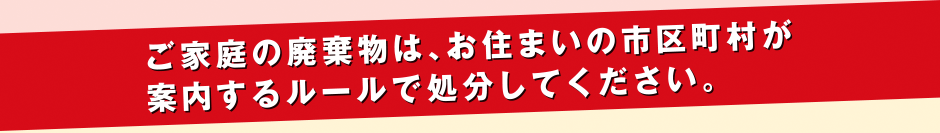 ご家庭の廃棄物は、お住まいの市区町村が案内するルールで処分してください。