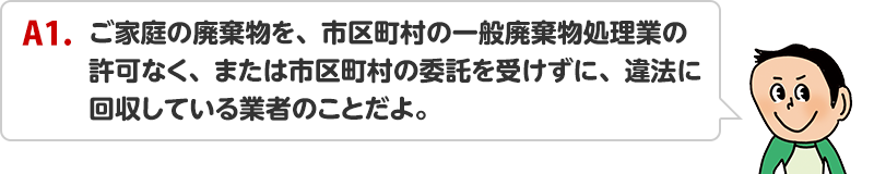 A1.ご家庭の廃棄物を、市区町村の一般廃棄物処理業の許可なく、または市区町村の委託を受けずに、違法に回収している業者のことだよ。