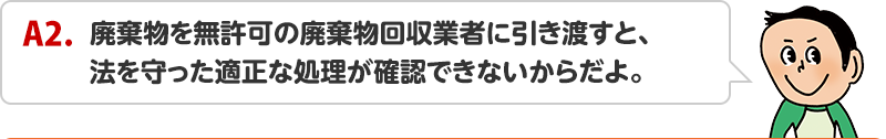 A2.廃棄物を無許可の廃棄物回収業者に引き渡すと、法を守った適正な処理が確認できないからだよ。