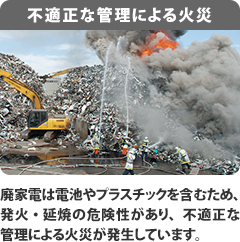 【不適正な管理による火災】廃家電は電池やプラスチックを含むため、発火・延焼の危険性があり、不適正な管理による火災が発生しています。