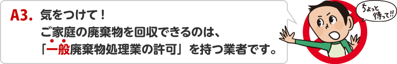 A3.気をつけて!ご家庭の廃棄物を回収できるのは、「一般廃棄物処理業の許可」を持つ業者です。