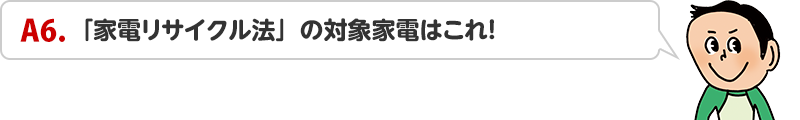 A6.「家電リサイクル法」の対象家電はこれ！