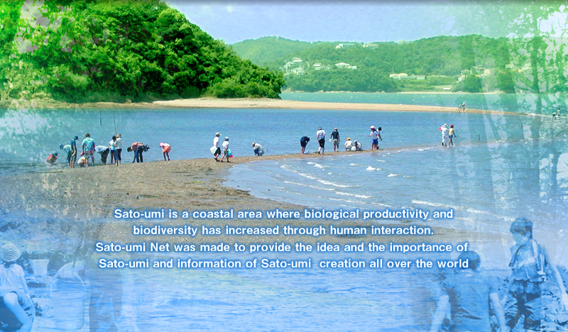 Sato-umi is a coastal zone where the livelihoods of human-beings and the blessings of nature harmoniously coexist with coastal area eco-systems.Sato-umi Net was made to provide the idea and the importance of Sato-umi and information of Sato-umi creation all over the world.