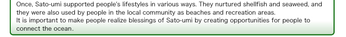 Once, Sato-umi supported people's lifestyles in various ways. They nurtured shellfish and seaweed, and they were also used by people in the local community as beaches and recreation areas. It is important to make people realize blessings of Sato-umi by creating opportunities for people to connect the ocean 