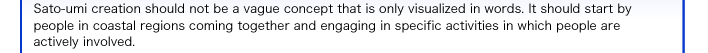 Sato-umi creation should not be a vague concept that is only visualized in words. It should start by people in coastal regions coming together and engaging in specific activities in which people are actively involved. 