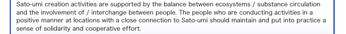Sato-umi creation activities are supported by the balance between ecosystems / substance circulation and the involvement of / interchange between people. The people who are conducting activities in a positive manner at locations with a close connection to Sato-umi should maintain and put into practice a sense of solidarity and cooperative effort. 