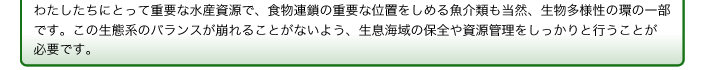 わたしたちにとって重要な水産資源で、食物連鎖の重要な位置をしめる魚介類も当然、生物多様性の環の一部です。この生態系のバランスが崩れることがないよう、生息海域の保全や資源管理をしっかりと行うことが必要です。