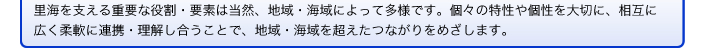 里海を支える重要な役割・要素は当然、地域・海域によって多様です。個々の特性や個性を大切に、相互に広く柔軟に連携・理解し合うことで、地域・海域を超えたつながりをめざします。