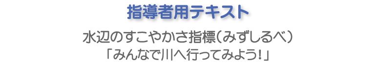 指導者用テキスト 水辺のすこやかさ指標（みずしるべ）「みんなで川へ行ってみよう！」